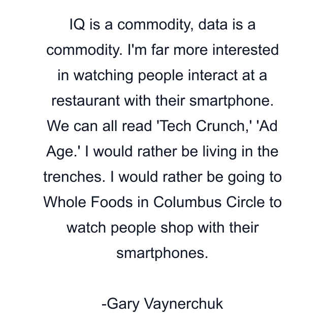 IQ is a commodity, data is a commodity. I'm far more interested in watching people interact at a restaurant with their smartphone. We can all read 'Tech Crunch,' 'Ad Age.' I would rather be living in the trenches. I would rather be going to Whole Foods in Columbus Circle to watch people shop with their smartphones.