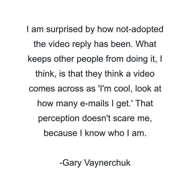 I am surprised by how not-adopted the video reply has been. What keeps other people from doing it, I think, is that they think a video comes across as 'I'm cool, look at how many e-mails I get.' That perception doesn't scare me, because I know who I am.