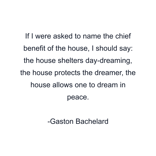 If I were asked to name the chief benefit of the house, I should say: the house shelters day-dreaming, the house protects the dreamer, the house allows one to dream in peace.