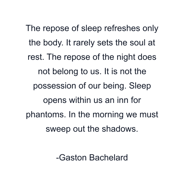 The repose of sleep refreshes only the body. It rarely sets the soul at rest. The repose of the night does not belong to us. It is not the possession of our being. Sleep opens within us an inn for phantoms. In the morning we must sweep out the shadows.