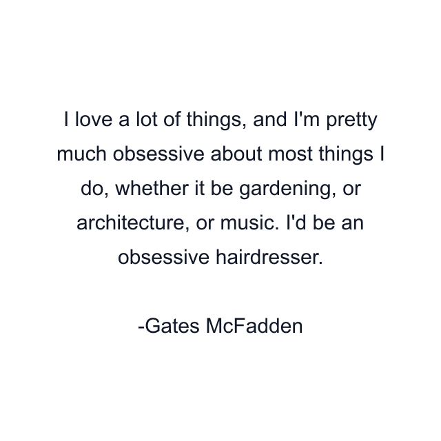 I love a lot of things, and I'm pretty much obsessive about most things I do, whether it be gardening, or architecture, or music. I'd be an obsessive hairdresser.