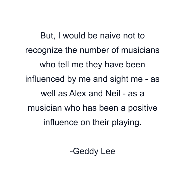 But, I would be naive not to recognize the number of musicians who tell me they have been influenced by me and sight me - as well as Alex and Neil - as a musician who has been a positive influence on their playing.