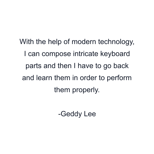 With the help of modern technology, I can compose intricate keyboard parts and then I have to go back and learn them in order to perform them properly.