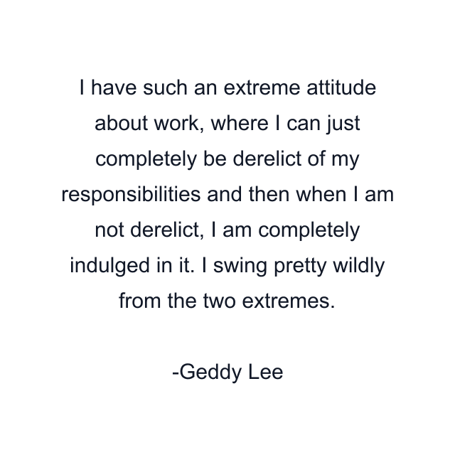 I have such an extreme attitude about work, where I can just completely be derelict of my responsibilities and then when I am not derelict, I am completely indulged in it. I swing pretty wildly from the two extremes.