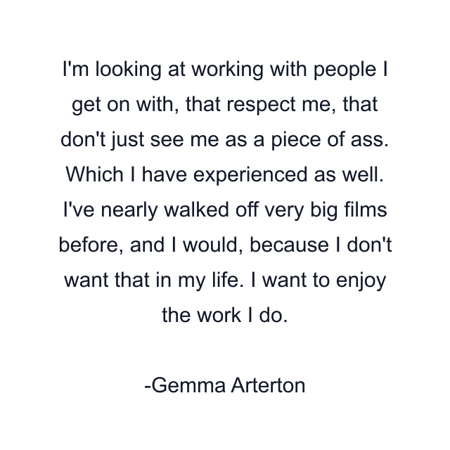 I'm looking at working with people I get on with, that respect me, that don't just see me as a piece of ass. Which I have experienced as well. I've nearly walked off very big films before, and I would, because I don't want that in my life. I want to enjoy the work I do.