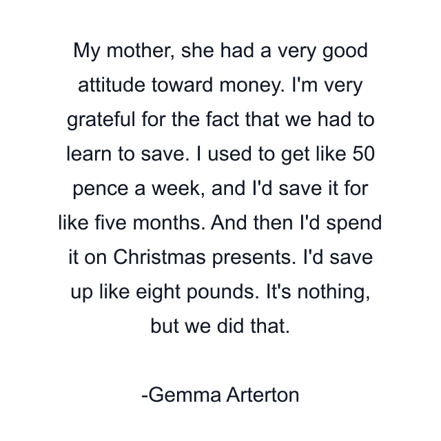 My mother, she had a very good attitude toward money. I'm very grateful for the fact that we had to learn to save. I used to get like 50 pence a week, and I'd save it for like five months. And then I'd spend it on Christmas presents. I'd save up like eight pounds. It's nothing, but we did that.