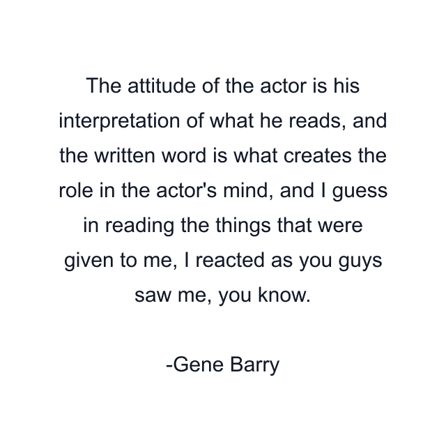 The attitude of the actor is his interpretation of what he reads, and the written word is what creates the role in the actor's mind, and I guess in reading the things that were given to me, I reacted as you guys saw me, you know.