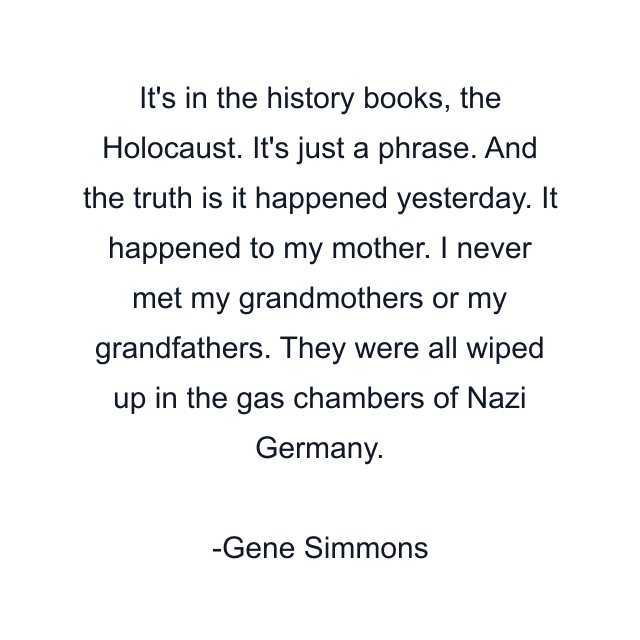 It's in the history books, the Holocaust. It's just a phrase. And the truth is it happened yesterday. It happened to my mother. I never met my grandmothers or my grandfathers. They were all wiped up in the gas chambers of Nazi Germany.