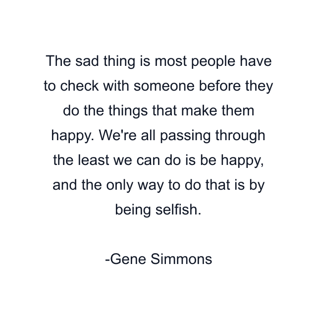 The sad thing is most people have to check with someone before they do the things that make them happy. We're all passing through the least we can do is be happy, and the only way to do that is by being selfish.