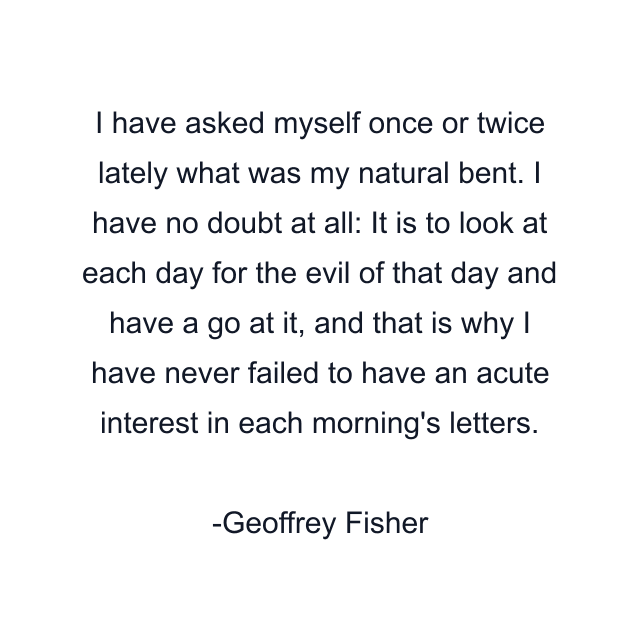 I have asked myself once or twice lately what was my natural bent. I have no doubt at all: It is to look at each day for the evil of that day and have a go at it, and that is why I have never failed to have an acute interest in each morning's letters.