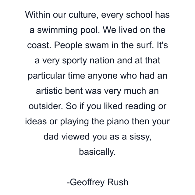 Within our culture, every school has a swimming pool. We lived on the coast. People swam in the surf. It's a very sporty nation and at that particular time anyone who had an artistic bent was very much an outsider. So if you liked reading or ideas or playing the piano then your dad viewed you as a sissy, basically.