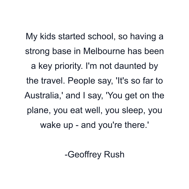 My kids started school, so having a strong base in Melbourne has been a key priority. I'm not daunted by the travel. People say, 'It's so far to Australia,' and I say, 'You get on the plane, you eat well, you sleep, you wake up - and you're there.'