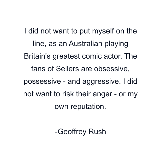 I did not want to put myself on the line, as an Australian playing Britain's greatest comic actor. The fans of Sellers are obsessive, possessive - and aggressive. I did not want to risk their anger - or my own reputation.