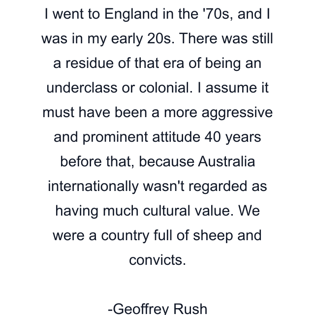 I went to England in the '70s, and I was in my early 20s. There was still a residue of that era of being an underclass or colonial. I assume it must have been a more aggressive and prominent attitude 40 years before that, because Australia internationally wasn't regarded as having much cultural value. We were a country full of sheep and convicts.