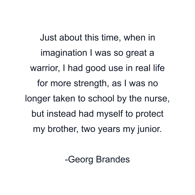 Just about this time, when in imagination I was so great a warrior, I had good use in real life for more strength, as I was no longer taken to school by the nurse, but instead had myself to protect my brother, two years my junior.