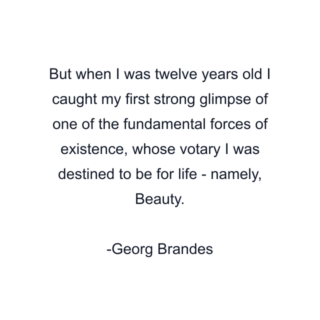 But when I was twelve years old I caught my first strong glimpse of one of the fundamental forces of existence, whose votary I was destined to be for life - namely, Beauty.