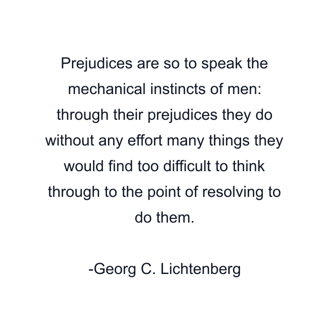 Prejudices are so to speak the mechanical instincts of men: through their prejudices they do without any effort many things they would find too difficult to think through to the point of resolving to do them.