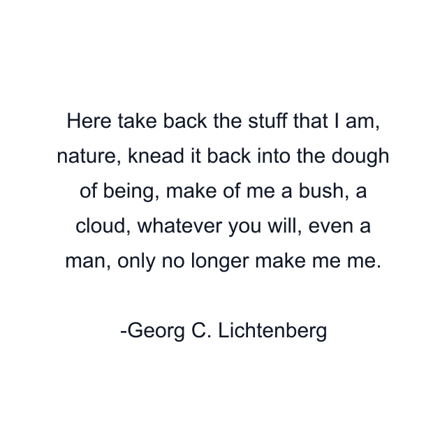 Here take back the stuff that I am, nature, knead it back into the dough of being, make of me a bush, a cloud, whatever you will, even a man, only no longer make me me.