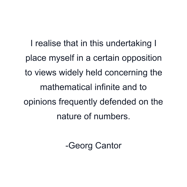 I realise that in this undertaking I place myself in a certain opposition to views widely held concerning the mathematical infinite and to opinions frequently defended on the nature of numbers.