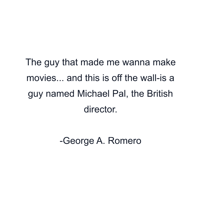 The guy that made me wanna make movies... and this is off the wall-is a guy named Michael Pal, the British director.