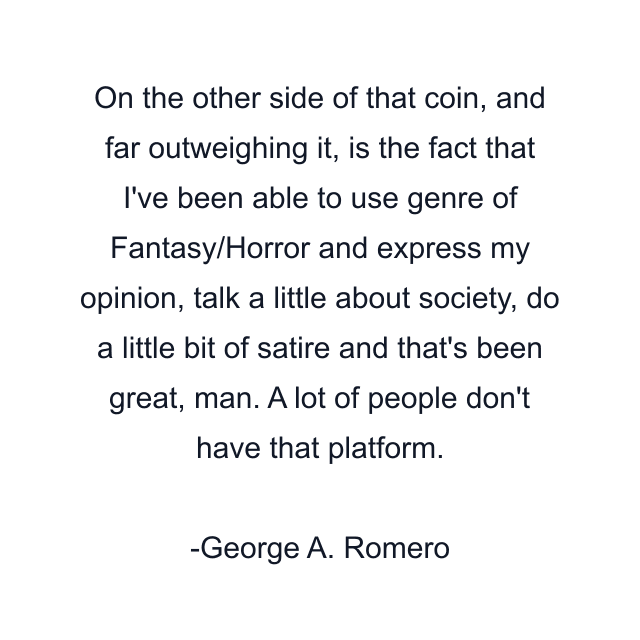 On the other side of that coin, and far outweighing it, is the fact that I've been able to use genre of Fantasy/Horror and express my opinion, talk a little about society, do a little bit of satire and that's been great, man. A lot of people don't have that platform.