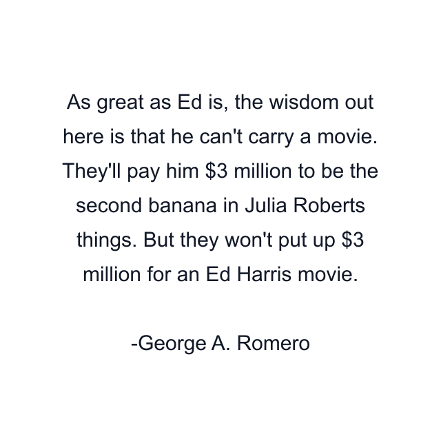 As great as Ed is, the wisdom out here is that he can't carry a movie. They'll pay him $3 million to be the second banana in Julia Roberts things. But they won't put up $3 million for an Ed Harris movie.