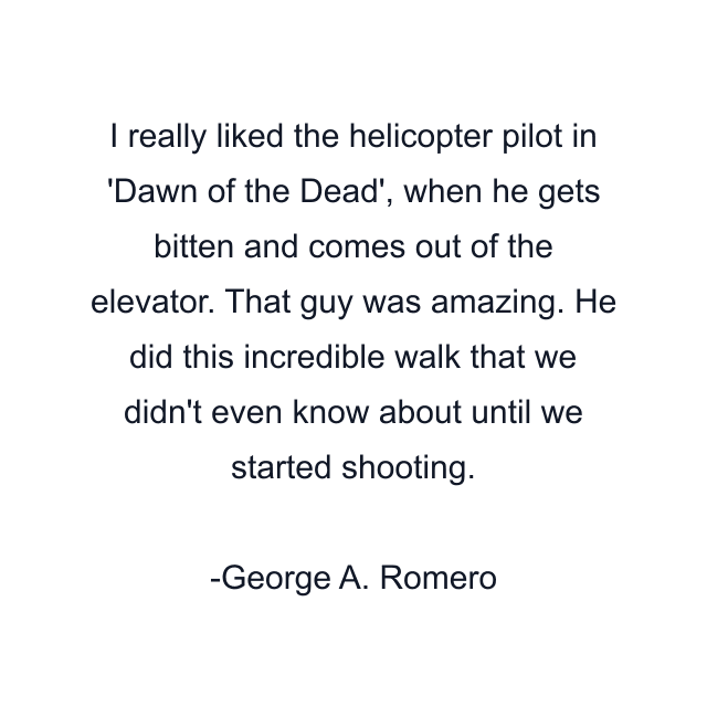 I really liked the helicopter pilot in 'Dawn of the Dead', when he gets bitten and comes out of the elevator. That guy was amazing. He did this incredible walk that we didn't even know about until we started shooting.