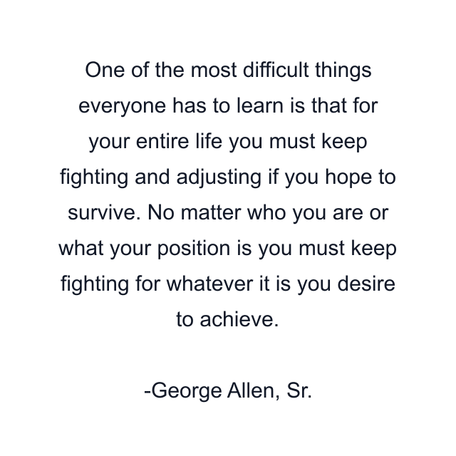 One of the most difficult things everyone has to learn is that for your entire life you must keep fighting and adjusting if you hope to survive. No matter who you are or what your position is you must keep fighting for whatever it is you desire to achieve.