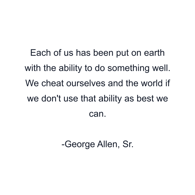 Each of us has been put on earth with the ability to do something well. We cheat ourselves and the world if we don't use that ability as best we can.