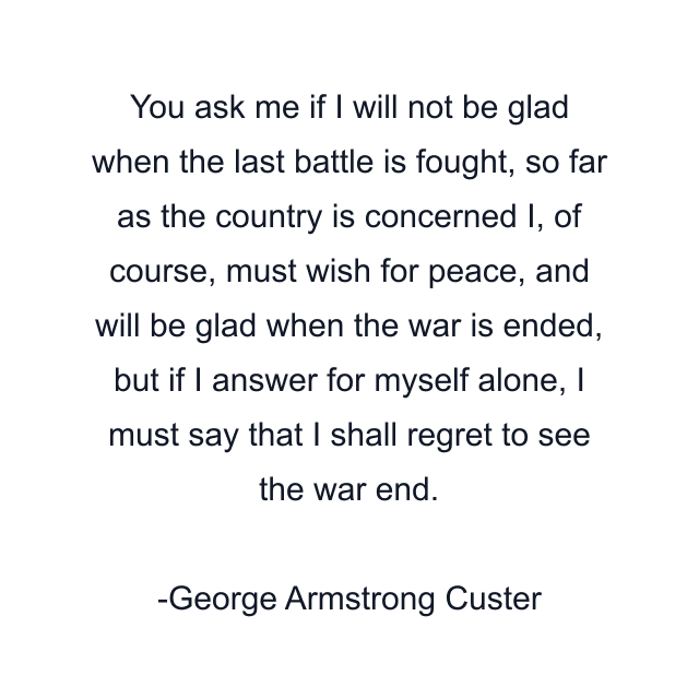 You ask me if I will not be glad when the last battle is fought, so far as the country is concerned I, of course, must wish for peace, and will be glad when the war is ended, but if I answer for myself alone, I must say that I shall regret to see the war end.