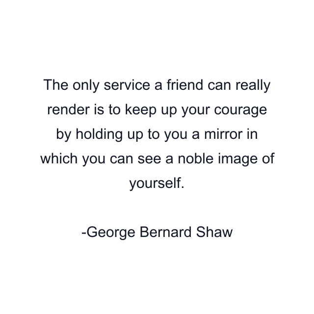 The only service a friend can really render is to keep up your courage by holding up to you a mirror in which you can see a noble image of yourself.