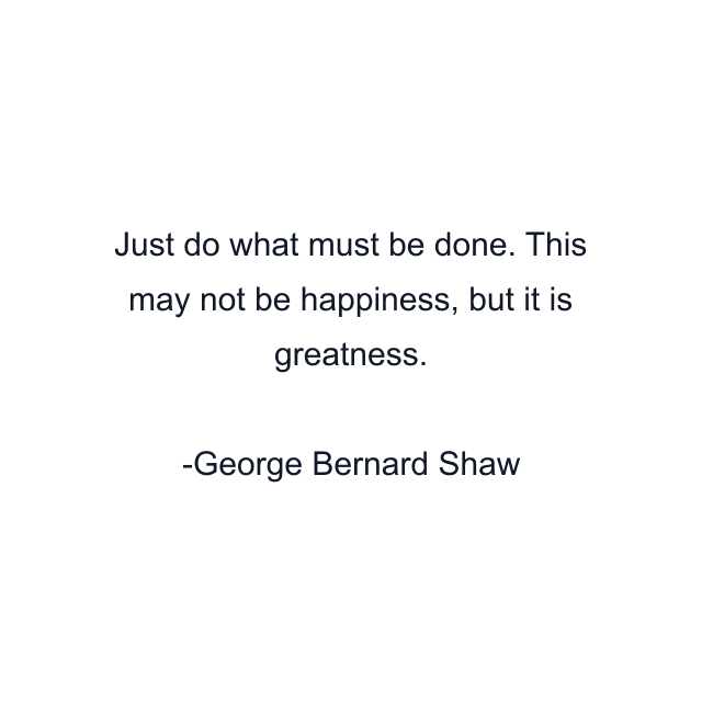 Just do what must be done. This may not be happiness, but it is greatness.