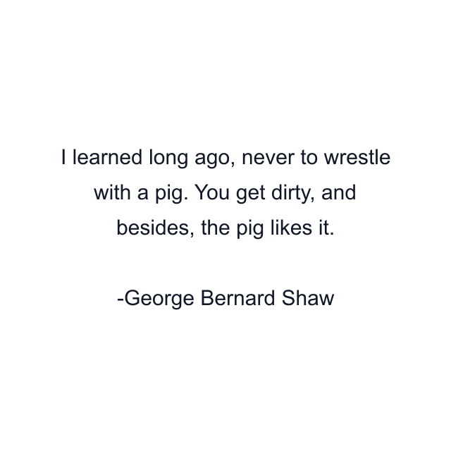 I learned long ago, never to wrestle with a pig. You get dirty, and besides, the pig likes it.