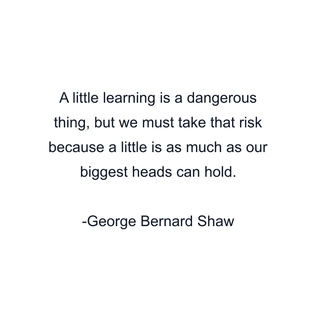 A little learning is a dangerous thing, but we must take that risk because a little is as much as our biggest heads can hold.