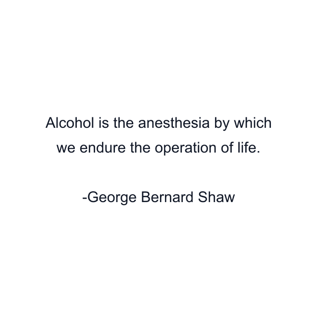 Alcohol is the anesthesia by which we endure the operation of life.