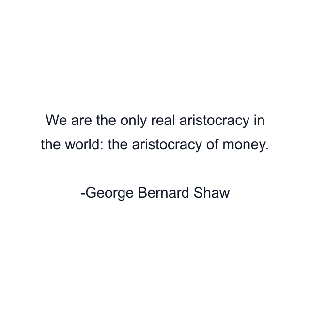 We are the only real aristocracy in the world: the aristocracy of money.