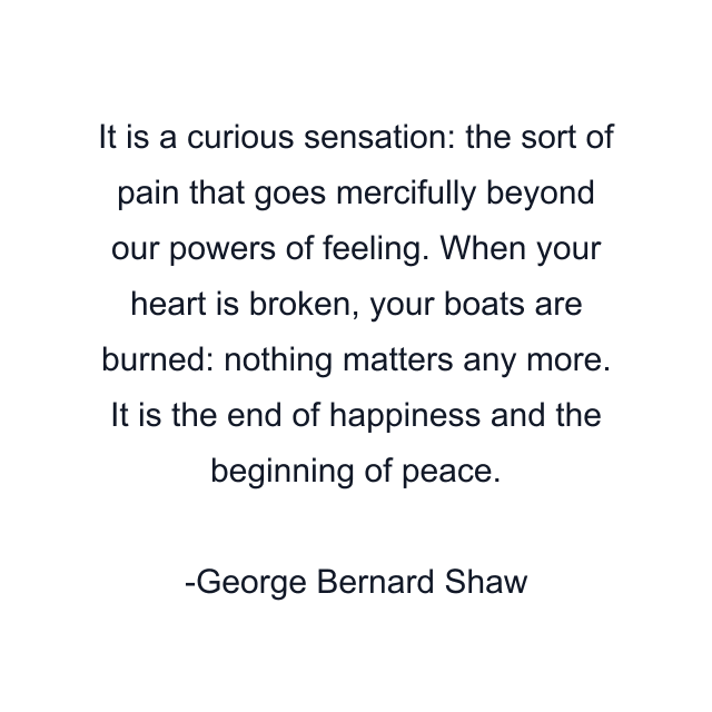 It is a curious sensation: the sort of pain that goes mercifully beyond our powers of feeling. When your heart is broken, your boats are burned: nothing matters any more. It is the end of happiness and the beginning of peace.