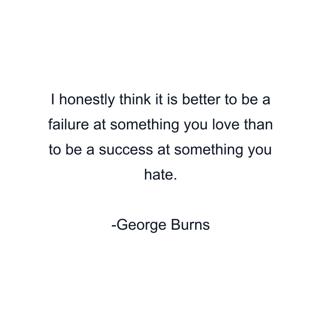 I honestly think it is better to be a failure at something you love than to be a success at something you hate.