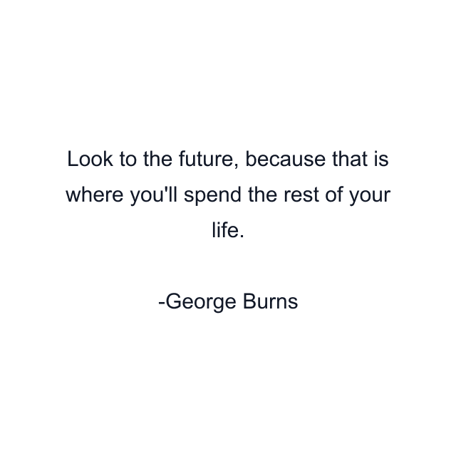 Look to the future, because that is where you'll spend the rest of your life.