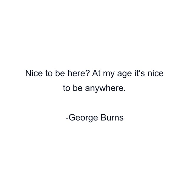 Nice to be here? At my age it's nice to be anywhere.