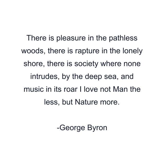 There is pleasure in the pathless woods, there is rapture in the lonely shore, there is society where none intrudes, by the deep sea, and music in its roar I love not Man the less, but Nature more.