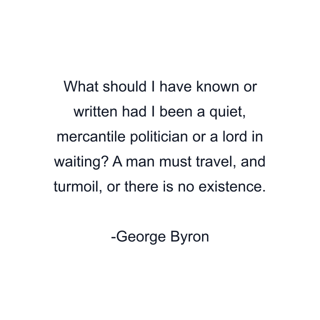 What should I have known or written had I been a quiet, mercantile politician or a lord in waiting? A man must travel, and turmoil, or there is no existence.