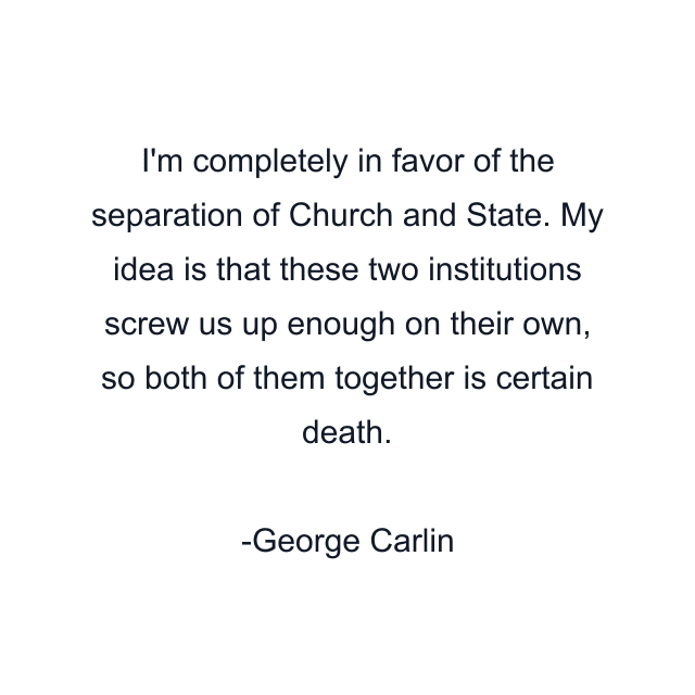 I'm completely in favor of the separation of Church and State. My idea is that these two institutions screw us up enough on their own, so both of them together is certain death.