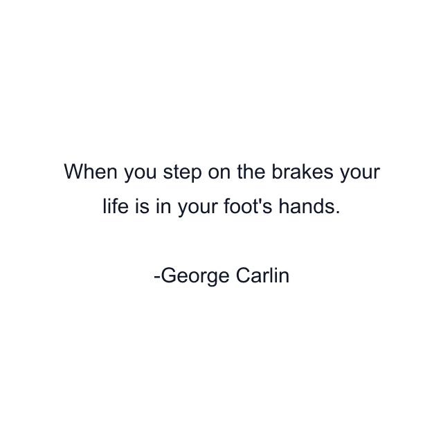 When you step on the brakes your life is in your foot's hands.