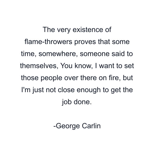 The very existence of flame-throwers proves that some time, somewhere, someone said to themselves, You know, I want to set those people over there on fire, but I'm just not close enough to get the job done.