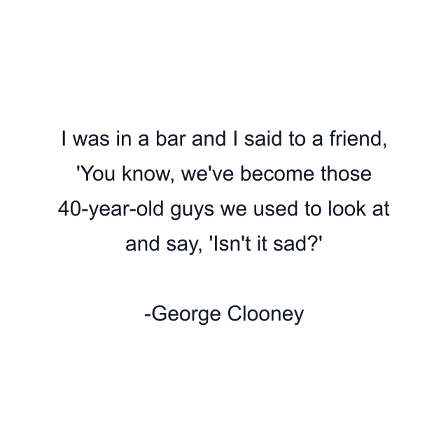 I was in a bar and I said to a friend, 'You know, we've become those 40-year-old guys we used to look at and say, 'Isn't it sad?'