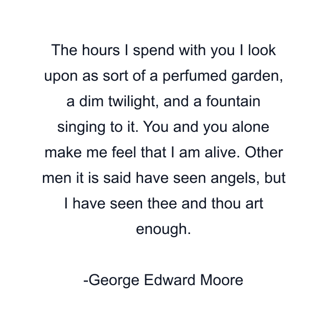 The hours I spend with you I look upon as sort of a perfumed garden, a dim twilight, and a fountain singing to it. You and you alone make me feel that I am alive. Other men it is said have seen angels, but I have seen thee and thou art enough.