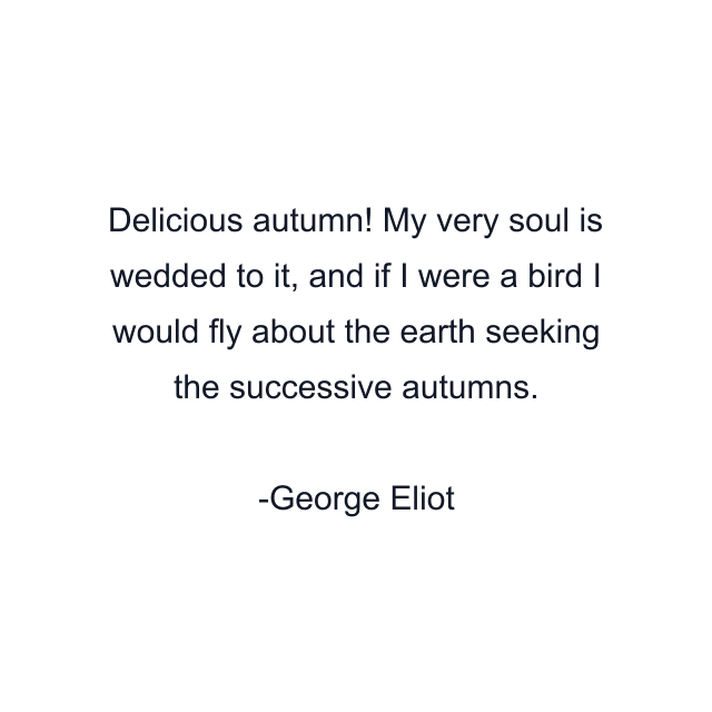 Delicious autumn! My very soul is wedded to it, and if I were a bird I would fly about the earth seeking the successive autumns.