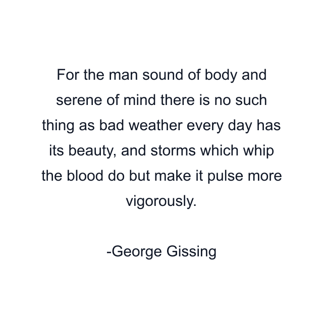 For the man sound of body and serene of mind there is no such thing as bad weather every day has its beauty, and storms which whip the blood do but make it pulse more vigorously.