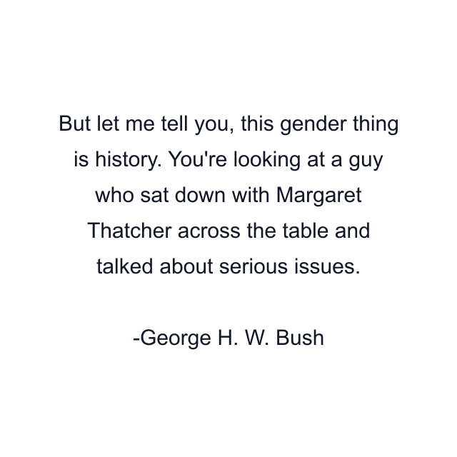 But let me tell you, this gender thing is history. You're looking at a guy who sat down with Margaret Thatcher across the table and talked about serious issues.